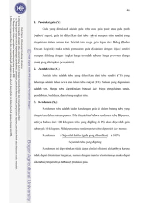 46



1. Produksi gula (Y)

       Gula yang dimaksud adalah gula tebu atau gula pasir atau gula putih

(refined sugar), gula ini dihasilkan dari tebu rakyat maupun tebu sendiri yang

dinyatakan dalam satuan ton. Setelah tata niaga gula lepas dari Bulog (Badan

Urusan Logistik) maka untuk pemasaran gula dilakukan dengan dijual sendiri

maupun dilelang dengan tingkat harga terendah sebesar harga provenue (harga

dasar yang ditetapkan pemerintah).

2. Jumlah tebu (X1)

       Jumlah tebu adalah tebu yang dihasilkan dari tebu sendiri (TS) yang

lahannya adalah lahan sewa dan lahan tebu rakyat (TR). Satuan yang digunakan

adalah ton. Harga tebu diperkirakan berasal dari biaya pengolahan tanah,

pembibitan, budidaya, dan tebang-angkut tebu.

3. Rendemen (X2)

       Rendemen tebu adalah kadar kandungan gula di dalam batang tebu yang

dinyatakan dalam satuan persen. Bila dinyatakan bahwa rendemen tebu 10 persen,

artinya bahwa dari 100 kilogram tebu yang digiling di PG akan diperoleh gula

sebanyak 10 kilogram. Nilai persentase rendemen tersebut diperoleh dari rumus:

       Rendemen       = Sejumlah hablur (gula yang dihasilkan)   x 100%

                             Sejumlah tebu yang digiling

       Rendemen ini diperkirakan tidak dapat dinilai efisiensi alokatifnya karena

tidak dapat ditentukan harganya, namun dengan menilai elastisitasnya maka dapat

diketahui pengaruhnya terhadap produksi gula.
 