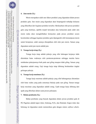 47



4. Jam mesin (X3)

       Mesin merupakan salah satu faktor produksi yang digunakan dalam proses

produksi gula. Jam mesin yang digunakan akan berpengaruh terhadap keluaran

yang dihasilkan dari kegiatan produksi tersebut. Berdasarkan sifat proses produksi

gula yang kontinyu, apabila terjadi kerusakan atau kemacetan pada salah satu

mesin maka akan mengakibatkan kemacetan pada proses produksi secara

keseluruhan sehingga kegiatan produksi gula dipengaruhi oleh kemampuan mesin

untuk beroperasi, salah satunya ditunjukkan oleh nilai jam mesin. Satuan yang

digunakan untuk jam mesin adalah jam.

5. Tenaga kerja tetap (X4)

       Tenaga kerja tetap adalah pekerja yang sifat hubungan kerjanya tidak

ditentukan batas waktunya oleh peraturan-peraturan sehingga mereka harus

melakukan pekerjaannya baik pada saat giling maupun tidak giling. Satuan yang

digunakan adalah orang. Gaji tenaga kerja tetap dihitung berdasarkan tingkat

golongan pekerja.

6. Tenaga kerja musiman (X5)

       Tenaga kerja musiman adalah pekerja yang sifat hubungannya ditentukan

oleh batas waktu yang pada umumnya bekerja pada saat giling. Satuan tenaga

kerja musiman yang digunakan adalah orang. Upah tenaga kerja dihitung dari

upah yang diberikan dalam suatu proses pekerjaan.

7. Bahan pembantu (X6)

       Bahan pembantu yang banyak digunakan dalam proses produksi gula di

PG Pagottan adalah kapur tohor, belerang, P2O5, dan flokulant. Kapur tohor dan

belerang ini digunakan untuk memurnikan gula dengan sistem sulfitasi alkalis.
 