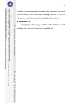 48



Sedangkan P2O5 digunakan sebagai peningkat kadar fosfat dalam nira mentah.

Flokulant berfungsi untuk mempercepat pengendapan kotoran di dalam nira

selama proses produksi berlangsung. Satuan yang digunakan adalah ton.

8. Lama giling (X7)

       Lama giling adalah waktu yang dibutuhkan untuk mengolah tebu menjadi

gula dalam satu musim giling. Satuan lama giling adalah hari.
 