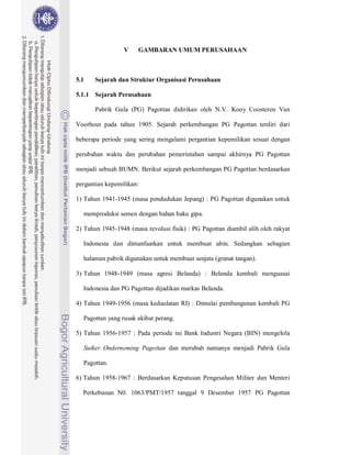 49



                 V     GAMBARAN UMUM PERUSAHAAN



5.1    Sejarah dan Struktur Organisasi Perusahaan

5.1.1 Sejarah Perusahaan

       Pabrik Gula (PG) Pagottan didirikan oleh N.V. Kooy Coosteren Van

Voorhout pada tahun 1905. Sejarah perkembangan PG Pagottan terdiri dari

beberapa periode yang sering mengalami pergantian kepemilikan sesuai dengan

perubahan waktu dan perubahan pemerintahan sampai akhirnya PG Pagottan

menjadi sebuah BUMN. Berikut sejarah perkembangan PG Pagottan berdasarkan

pergantian kepemilikan:

1) Tahun 1941-1945 (masa pendudukan Jepang) : PG Pagottan digunakan untuk

  memproduksi semen dengan bahan baku gipa.

2) Tahun 1945-1948 (masa revolusi fisik) : PG Pagottan diambil alih oleh rakyat

  Indonesia dan dimanfaatkan untuk membuat ubin. Sedangkan sebagian

  halaman pabrik digunakan untuk membuat senjata (granat tangan).

3) Tahun 1948-1949 (masa agresi Belanda) : Belanda kembali menguasai

  Indonesia dan PG Pagottan dijadikan markas Belanda.

4) Tahun 1949-1956 (masa kedaulatan RI) : Dimulai pembangunan kembali PG

  Pagottan yang rusak akibat perang.

5) Tahun 1956-1957 : Pada periode ini Bank Industri Negara (BIN) mengelola

  Suiker Onderneming Pagottan dan merubah namanya menjadi Pabrik Gula

  Pagottan.

6) Tahun 1958-1967 : Berdasarkan Keputusan Pengesahan Militer dan Menteri

  Perkebunan N0. 1063/PMT/1957 tanggal 9 Desember 1957 PG Pagottan
 