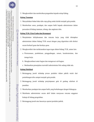 52



5. Mengkoordinir dan memberikan pengarahan kepada setiap Kabag.

Kabag Tanaman

1. Menyediakan bahan baku tebu siap giling untuk diolah menjadi gula produk.

2. Memberikan saran, pendapat, dan umpan balik kepada administratur dalam

  persoalan di bidang tanaman, tebang, dan angkutan tebu.

Kabag TUK (Tata Usaha dan Keuangan)

1. Menjalankan kebijaksanaan dan rencana kerja yang telah ditetapkan

  administratur dalam bidang TUK sesuai dengan yang digariskan oleh direksi

  secara berhasil guna dan berdaya guna.

2. Mengkoordinir dan melaksanakan tugas-tugas dalam bidang TUK, antara lain:

  a. Perencanaan, pembukuan, penggudangan, umum, kesekretariatan, dan

     tenaga kerja.

  b. Mengkoordinasi antar bagian dan mengawasi sub bagian.

  c. Berdasarkan penunjukan mewakili administratur bila sedang tidak ada.

Kabag Pabrikasi

1. Bertanggung jawab terhadap proses produksi dalam pabrik mulai dari

  penimbangan tebu sampai menjadi gula produk.

2. Bertanggung jawab terhadap penyimpanan gula di gudang sebelum di

  pasarkan.

3. Memberikan pendapat dan umpan balik yang berhubungan dengan bidangnya.

4. Membantu administratur secara aktif dalam menyusun rencana anggaran

  belanja di bidang pengolahan.

5. Bertanggung jawab atas lancarnya operasi produksi pabrik.
 