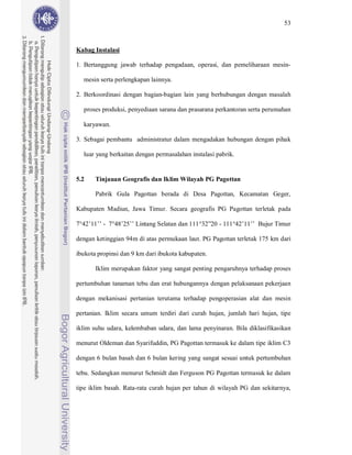 53



Kabag Instalasi

1. Bertanggung jawab terhadap pengadaan, operasi, dan pemeliharaan mesin-

  mesin serta perlengkapan lainnya.

2. Berkoordinasi dengan bagian-bagian lain yang berhubungan dengan masalah

  proses produksi, penyediaan sarana dan prasarana perkantoran serta perumahan

  karyawan.

3. Sebagai pembantu administratur dalam mengadakan hubungan dengan pihak

  luar yang berkaitan dengan permasalahan instalasi pabrik.


5.2    Tinjauan Geografis dan Iklim Wilayah PG Pagottan

       Pabrik Gula Pagottan berada di Desa Pagottan, Kecamatan Geger,

Kabupaten Madiun, Jawa Timur. Secara geografis PG Pagottan terletak pada

7°42’11’’ - 7°48’25’’ Lintang Selatan dan 111°32”20 - 111°42’11’’ Bujur Timur

dengan ketinggian 94m di atas permukaan laut. PG Pagottan terletak 175 km dari

ibukota propinsi dan 9 km dari ibukota kabupaten.

       Iklim merupakan faktor yang sangat penting pengaruhnya terhadap proses

pertumbuhan tanaman tebu dan erat hubungannya dengan pelaksanaan pekerjaan

dengan mekanisasi pertanian terutama terhadap pengoperasian alat dan mesin

pertanian. Iklim secara umum terdiri dari curah hujan, jumlah hari hujan, tipe

iklim suhu udara, kelembaban udara, dan lama penyinaran. Bila diklasifikasikan

menurut Oldeman dan Syarifuddin, PG Pagottan termasuk ke dalam tipe iklim C3

dengan 6 bulan basah dan 6 bulan kering yang sangat sesuai untuk pertumbuhan

tebu. Sedangkan menurut Schmidt dan Ferguson PG Pagottan termasuk ke dalam

tipe iklim basah. Rata-rata curah hujan per tahun di wilayah PG dan sekitarnya,
 
