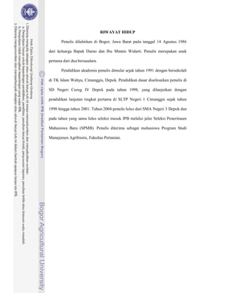 RIWAYAT HIDUP

       Penulis dilahirkan di Bogor, Jawa Barat pada tanggal 14 Agustus 1986

dari keluarga Bapak Darno dan Ibu Minten Widarti. Penulis merupakan anak

pertama dari dua bersaudara.

       Pendidikan akademis penulis dimulai sejak tahun 1991 dengan bersekolah

di TK Islam Wahyu, Cimanggis, Depok. Pendidikan dasar diselesaikan penulis di

SD Negeri Curug IV Depok pada tahun 1998, yang dilanjutkan dengan

pendidikan lanjutan tingkat pertama di SLTP Negeri 1 Cimanggis sejak tahun

1998 hingga tahun 2001. Tahun 2004 penulis lulus dari SMA Negeri 3 Depok dan

pada tahun yang sama lulus seleksi masuk IPB melalui jalur Seleksi Penerimaan

Mahasiswa Baru (SPMB). Penulis diterima sebagai mahasiswa Program Studi

Manajemen Agribisnis, Fakultas Pertanian.
 