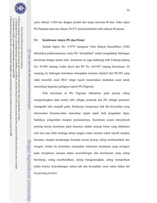 54



yaitu sebesar 1.544 mm dengan jumlah hari hujan rata-rata 98 hari. Suhu udara

PG Pagottan rata-rata sebesar 26,5°C dan kelembaban nisbi sebesar 80 persen.


5.3    Kemitraan Antara PG dan Petani

       Setelah Inpres No. 9/1975 mengenai Tebu Rakyat Intensifikasi (TRI)

dihentikan pelaksanaannya, maka PG “diwajibkan” untuk mengadakan hubungan

kemitraan dengan petani tebu, kemitraan ini juga didukung oleh Undang-undang

No. 9/1995 tentang Usaha Kecil dan PP No. 44/1997 tentang Kemitraan. Di

samping itu hubungan kemitraan merupakan tuntutan objektif dari PG-PG yang

tidak memiliki areal HGU tetapi masih memerlukan tambahan areal untuk

mencukupi kapasitas gilingnya seperti PG Pagottan.

       Pola kemitraan di PG Pagottan didasarkan pada prinsip saling

menguntungkan antar petani tebu sebagai pemasok dan PG sebagai pemroses

(mengolah tebu menjadi gula). Keduanya mempunyai hak dan kewajiban yang

dirumuskan bersama-sama mencakup segala aspek baik pengadaan input,

budidaya, pengolahan maupun pemasarannya. Kemitraan secara menyeluruh

penting karena kemitraan pada dasarnya adalah strategi bisnis yang dilakukan

oleh dua atau lebih lembaga dalam jangka waktu tertentu untuk meraih manfaat

bersama, ataupun keuntungan bersama sesuai prinsip saling membutuhkan dan

mengisi. Selain itu kemitraan merupakan instrumen kerjasama yang mengacu

pada terciptanya suasana antara keseimbangan dan keselarasan yang saling

bersinergi, saling membutuhkan, saling menguntungkan, saling memperkuat

(etika bisnis), keseimbangan antara hak dan kewajiban, serta setara dalam hal

bargaining position.
 