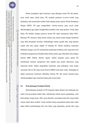 55



       Dalam pengadaan input kemitraan yang dibangun antara PG dan petani,

yaitu untuk input modal kerja, PG menjadi penjamin (avalist) kredit yang

disalurkan oleh pemerintah melalui bank kepada petani seperti Kredit Ketahanan

Pangan (KKP). PG juga mengenalkan varietas-varietas yang cocok untuk

dikembangkan agar dapat menghasilkan produksi tebu yang optimal. Untuk input

lahan, PG berlaku sebagai penyewa karena PG tidak mempunyai lahan HGU.

Biasanya PG menyewa lahan petani selama satu musim tanam dengan ketentuan

yang telah disepakati bersama. Perbandingan antara jumlah tebu yang ditanam

sendiri dan tebu rakyat adalah 34 banding 66. Dalam budidaya kemitraan

dilakukan dengan cara PG memberikan pembinaan budidaya tebu yang baik serta

melakukan pengawasan terhadap kebun-kebun petani agar dihasilkan tebu dengan

kriteria MBS (Manis, Bersih, Segar). Dalam kegiatan pasca panen PG

memberikan bantuan transportasi tebu kepada para petani khususnya yang

menerima kredit. Dalam pengolahan kemitraan yang dilakukan, yaitu petani

memasok tebu ke PG yang sesuai kriteria (MBS) serta tepat waktu. Sedangkan di

dalam pemasaran kemitraan dilakukan dimana PG dan petani bersama-sama

memperjuangkan agar menerima harga gula secara layak.



5.4    Perkembangan Produksi Pabrik

       Perkembangan produksi di PG Pagottan dapat ditinjau dari beberapa hal,

antara lain penyediaan bahan baku, keberhasilan dalam proses pengolahan, serta

ketersediaan tenaga kerja. Data yang dianalisis merupakan data-data yang terjadi

selama tujuh tahun terakhir. Untuk melihat kinerja penyediaan bahan baku maka

dapat dilihat perkembangan dari luas lahan yang digunakan, jumlah tebu yang
 