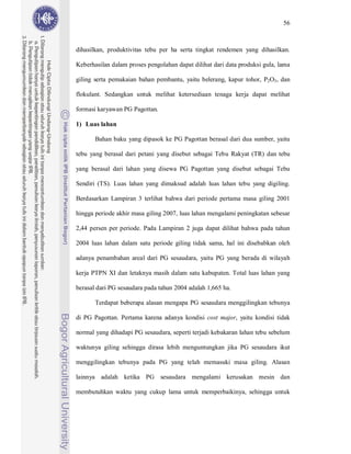 56



dihasilkan, produktivitas tebu per ha serta tingkat rendemen yang dihasilkan.

Keberhasilan dalam proses pengolahan dapat dilihat dari data produksi gula, lama

giling serta pemakaian bahan pembantu, yaitu belerang, kapur tohor, P2O5, dan

flokulant. Sedangkan untuk melihat ketersediaan tenaga kerja dapat melihat

formasi karyawan PG Pagottan.

1) Luas lahan

       Bahan baku yang dipasok ke PG Pagottan berasal dari dua sumber, yaitu

tebu yang berasal dari petani yang disebut sebagai Tebu Rakyat (TR) dan tebu

yang berasal dari lahan yang disewa PG Pagottan yang disebut sebagai Tebu

Sendiri (TS). Luas lahan yang dimaksud adalah luas lahan tebu yang digiling.

Berdasarkan Lampiran 3 terlihat bahwa dari periode pertama masa giling 2001

hingga periode akhir masa giling 2007, luas lahan mengalami peningkatan sebesar

2,44 persen per periode. Pada Lampiran 2 juga dapat dilihat bahwa pada tahun

2004 luas lahan dalam satu periode giling tidak sama, hal ini disebabkan oleh

adanya penambahan areal dari PG sesaudara, yaitu PG yang berada di wilayah

kerja PTPN XI dan letaknya masih dalam satu kabupaten. Total luas lahan yang

berasal dari PG sesaudara pada tahun 2004 adalah 1,665 ha.

       Terdapat beberapa alasan mengapa PG sesaudara menggilingkan tebunya

di PG Pagottan. Pertama karena adanya kondisi cost major, yaitu kondisi tidak

normal yang dihadapi PG sesaudara, seperti terjadi kebakaran lahan tebu sebelum

waktunya giling sehingga dirasa lebih menguntungkan jika PG sesaudara ikut

menggilingkan tebunya pada PG yang telah memasuki masa giling. Alasan

lainnya adalah ketika PG sesaudara mengalami kerusakan mesin dan

membutuhkan waktu yang cukup lama untuk memperbaikinya, sehingga untuk
 