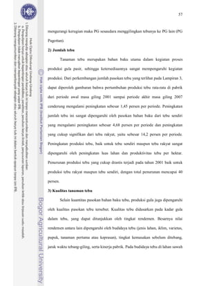 57



mengurangi kerugian maka PG sesaudara menggilingkan tebunya ke PG lain (PG

Pagottan).

2) Jumlah tebu

          Tanaman tebu merupakan bahan baku utama dalam kegiatan proses

produksi gula pasir, sehingga ketersediaannya sangat mempengaruhi kegiatan

produksi. Dari perkembangan jumlah pasokan tebu yang terlihat pada Lampiran 3,

dapat diperoleh gambaran bahwa pertumbuhan produksi tebu rata-rata di pabrik

dari periode awal masa giling 2001 sampai periode akhir masa giling 2007

cenderung mengalami peningkatan sebesar 1,45 persen per periode. Peningkatan

jumlah tebu ini sangat dipengaruhi oleh pasokan bahan baku dari tebu sendiri

yang mengalami peningkatan sebesar 4,68 persen per periode dan peningkatan

yang cukup signifikan dari tebu rakyat, yaitu sebesar 14,2 persen per periode.

Peningkatan produksi tebu, baik untuk tebu sendiri maupun tebu rakyat sangat

dipengaruhi oleh peningkatan luas lahan dan produktivitas tebu per hektar.

Penurunan produksi tebu yang cukup drastis terjadi pada tahun 2001 baik untuk

produksi tebu rakyat maupun tebu sendiri, dengan total penurunan mencapai 40

persen.

3) Kualitas tanaman tebu

          Selain kuantitas pasokan bahan baku tebu, produksi gula juga dipengaruhi

oleh kualitas pasokan tebu tersebut. Kualitas tebu didasarkan pada kadar gula

dalam tebu, yang dapat ditunjukkan oleh tingkat rendemen. Besarnya nilai

rendemen antara lain dipengaruhi oleh budidaya tebu (jenis lahan, iklim, varietas,

pupuk, tanaman pertama atau keprasan), tingkat kemasakan sebelum ditebang,

jarak waktu tebang-giling, serta kinerja pabrik. Pada budidaya tebu di lahan sawah
 