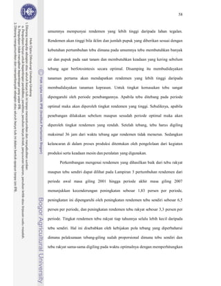 58



umumnya mempunyai rendemen yang lebih tinggi daripada lahan tegalan.

Rendemen akan tinggi bila iklim dan jumlah pupuk yang diberikan sesuai dengan

kebutuhan pertumbuhan tebu dimana pada umumnya tebu membutuhkan banyak

air dan pupuk pada saat tanam dan membutuhkan keadaan yang kering sebelum

tebang agar berfotosintesis secara optimal. Disamping itu membudidayakan

tanaman pertama akan mendapatkan rendemen yang lebih tinggi daripada

membudidayakan tanaman keprasan. Untuk tingkat kemasakan tebu sangat

dipengaruhi oleh periode penebangannya. Apabila tebu ditebang pada periode

optimal maka akan diperoleh tingkat rendemen yang tinggi. Sebaliknya, apabila

penebangan dilakukan sebelum maupun sesudah periode optimal maka akan

diperoleh tingkat rendemen yang rendah. Setelah tebang, tebu harus digiling

maksimal 36 jam dari waktu tebang agar rendemen tidak menurun. Sedangkan

kelancaran di dalam proses produksi ditentukan oleh pengelolaan dari kegiatan

produksi serta keadaan mesin dan peralatan yang digunakan.

       Perkembangan mengenai rendemen yang dihasilkan baik dari tebu rakyat

maupun tebu sendiri dapat dilihat pada Lampiran 3 pertumbuhan rendemen dari

periode awal masa giling 2001 hingga periode akhir masa giling 2007

menunjukkan kecenderungan peningkatan sebesar 1,83 persen per periode,

peningkatan ini dipengaruhi oleh peningkatan rendemen tebu sendiri sebesar 6,5

persen per periode, dan peningkatan rendemen tebu rakyat sebesar 3,3 persen per

periode. Tingkat rendemen tebu rakyat tiap tahunnya selalu lebih kecil daripada

tebu sendiri. Hal ini disebabkan oleh kebijakan pola tebang yang diperbaharui

dimana pelaksanaan tebang-giling sudah proporsional dimana tebu sendiri dan

tebu rakyat sama-sama digiling pada waktu optimalnya dengan memperhitungkan
 