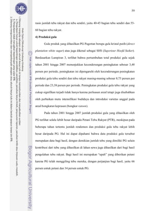 59



rasio jumlah tebu rakyat dan tebu sendiri, yaitu 40-45 bagian tebu sendiri dan 55-

60 bagian tebu rakyat.

4) Produksi gula

       Gula produk yang dihasilkan PG Pagottan berupa gula kristal putih (direct

plantation white sugar) atau juga dikenal sebagai SHS (Superieur Hoofd Suiker).

Berdasarkan Lampiran 3, terlihat bahwa pertumbuhan total produksi gula sejak

tahun 2001 hingga 2007 menunjukkan kecenderungan peningkatan sebesar 3,48

persen per periode, peningkatan ini dipengaruhi oleh kecenderungan peningkatan

produksi gula tebu sendiri dan tebu rakyat masing-masing sebesar 8,73 persen per

periode dan 23,38 persen per periode. Peningkatan produksi gula tebu rakyat yang

cukup signifikan terjadi tidak hanya karena perluasan areal tetapi juga disebabkan

oleh perbaikan mutu intensifikasi budidaya dan introduksi varietas unggul pada

areal bongkaran keprasan (bongkar ratoon).

       Pada tahun 2001 hingga 2007 jumlah produksi gula yang dihasilkan oleh

PG terlihat selalu lebih besar daripada Petani Tebu Rakyat (PTR), meskipun pada

beberapa tahun tertentu jumlah rendemen dan produksi gula tebu rakyat lebih

besar daripada PG. Hal ini dapat dipahami bahwa data produksi gula tersebut

merupakan data bagi hasil, dengan demikian jumlah tebu yang dimiliki PG selain

kontribusi dari tebu yang dihasilkan di lahan sewa juga dihasilkan dari bagi hasil

pengolahan tebu rakyat. Bagi hasil ini merupakan “upah” yang diberikan petani

karena PG telah menggiling tebu mereka, dengan perjanjian bagi hasil, yaitu 66

persen untuk petani dan 34 persen untuk PG.
 