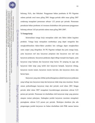 61



belerang, P2O5, dan flokulant. Penggunaan bahan pembantu di PG Pagottan

selama periode awal masa giling 2001 hingga periode akhir masa giling 2007

cenderung mengalami penurunan sebesar 1,52 persen per periode. Penurunan

pemakaian bahan pembantu ini terutama disebabkan oleh penurunan penggunaan

belerang sebesar 3,63 per periode selama masa giling 2001-2007.

7) Tenaga kerja

       Ketersediaan tenaga kerja merupakan salah satu faktor dalam kegiatan

produksi. Tenaga kerja merupakan sumberdaya yang dapat mengelola dan

mengkombinasikan faktor-faktor produksi lain sehingga dapat menghasilkan

suatu output yang diinginkan. Di PG Pagottan terdapat dua jenis tenaga kerja,

yaitu karyawan staf atau karyawan pimpinan dan karyawan non staf atau

karyawan pelaksana. Karyawan pelaksana dapat dibagi menjadi dua bagian, yaitu

karyawan tetap bulanan dan karyawan tetap harian. Di samping itu juga ada

karyawan tidak tetap yang terdiri dari karyawan kampak, karyawan tebang,

karyawan musim tanam, karyawan musim lain-lain, dan karyawan ekstra atau

harian lepas.

       Karyawan yang akan dilihat perkembangannya adalah karyawan pelaksana

yang terbagi atas karyawan tetap dan karyawan tidak tetap atau musiman. Secara

umum perkembangan karyawan tetap dari periode awal tahun 2001 hingga

periode akhir tahun 2007 mengalami kecenderungan penurunan sebesar 0,23

persen per periode. Penurunan ini disebabkan oleh karyawan tetap yang pensiun

ataupun mutasi pekerjaan. Sedangkan jumlah karyawan musiman mengalami

peningkatan sebesar 0,33 persen per periode. Meskipun demikian jika ada

pengurangan jumlah karyawan itu bukan disebabkan oleh PHK namun karena
 
