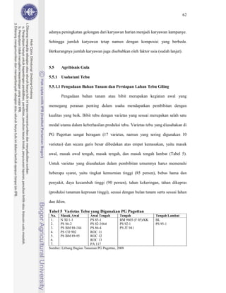 62



adanya peningkatan golongan dari karyawan harian menjadi karyawan kampanye.

Sehingga jumlah karyawan tetap namun dengan komposisi yang berbeda.

Berkurangnya jumlah karyawan juga disebabkan oleh faktor usia (sudah lanjut).


5.5    Agribisnis Gula

5.5.1 Usahatani Tebu

5.5.1.1 Pengadaan Bahan Tanam dan Persiapan Lahan Tebu Giling

       Pengadaan bahan tanam atau bibit merupakan kegiatan awal yang

memegang peranan penting dalam usaha mendapatkan pembibitan dengan

kualitas yang baik. Bibit tebu dengan varietas yang sesuai merupakan salah satu

modal utama dalam keberhasilan produksi tebu. Varietas tebu yang diusahakan di

PG Pagottan sangat beragam (17 varietas, namun yang sering digunakan 10

varietas) dan secara garis besar dibedakan atas empat kemasakan, yaitu masak

awal, masak awal tengah, masak tengah, dan masak tengah lambat (Tabel 5).

Untuk varietas yang diusahakan dalam pembibitan umumnya harus memenuhi

beberapa syarat, yaitu tingkat kemurnian tinggi (85 persen), bebas hama dan

penyakit, daya kecambah tinggi (90 persen), tahan kekeringan, tahan dikepras

(produksi tanaman keprasan tinggi), sesuai dengan bulan tanam serta sesuai lahan

dan iklim.

Tabel 5 Varietas Tebu yang Digunakan PG Pagottan
 No. Masak Awal            Awal Tengah        Tengah              Tengah Lambat
 1.    N XI 1-1            PS 85-1            BM 9605 (F 05)/KK   BL
 2.    PS 86-2             PS 82-1064         PS 92-1             PS 95-1
 3.    PS BM 88-144        PS 86-4            PS JT 941
 4.    PS CO 902           ROC 11
 5.    PS BM 89-95         ROC 12
 6.                        ROC 13
 7.                        PA 117
Sumber: Litbang Bagian Tanaman PG Pagottan, 2008
 