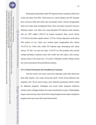 63



       Berdasarkan kepemilikan lahan PG Pagottan belum mempunyai Hak Guna

Usaha atau lahan Non HGU. Oleh karena itu, untuk budidaya tebu PG Pagottan

harus menyewa lahan dari petani atau masyarakat sekitar. Karena menggunakan

lahan sewa maka untuk mendapatkan lahan seluas satu hektar saja perlu menyewa

beberapa tempat. Luas lahan sewa yang digunakan PG Pagottan untuk tanaman

tebu per 2007 adalah 2.390,142 ha dengan komposisi lahan sawah sebesar

2.378,566 ha dan lahan tegalan sebesar 7,376 ha. Sisanya digunakan untuk kebun

bibit sebesar 4,2 ha. Lahan sewa tersebut dapat menghasilkan tebu sebesar

182.527,8 ton. Selain tebu sendiri PG Pagottan juga menampung tebu rakyat

sebesar 227.268,7 ton dari luas lahan 3.318,597 ha. Dari produksi tebu tersebut

terdapat perbedaan rendemen antara tebu sendiri dan tebu rakyat, yaitu masing-

masing sebesar 8,86 persen dan 7,23 persen. Perbedaan tersebut diduga berasal

dari sistem penanaman dan pemeliharaan tanaman.


5.5.1.2 Sistem Penanaman dan Pemeliharaan Tanaman

       Ada dua macam cara tanam yang biasa digunakan pada lahan khususnya

pada lahan tegalan, yaitu tanam kering dan basah. Tanam kering dilakukan jika

pengairan sulit. Proses tanam kering, yaitu dilakukan penanaman dahulu setelah

itu dilakukan pengairan. Sedangkan cara tanam basah, pengairan dilakukan

sebelum tanam sehingga keadaan alas tanam membentuk jenangan. Dibandingkan

dengan tanam kering, tanam basah lebih menguntungkan karena dapat menghemat

pengairan dan mata tunas lebih cepat berkecambah.
 