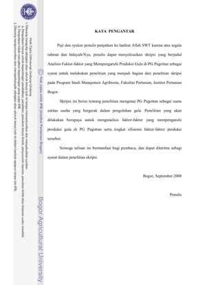 KATA PENGANTAR


      Puji dan syukur penulis panjatkan ke hadirat Allah SWT karena atas segala

rahmat dan hidayah-Nya, penulis dapat menyelesaikan skripsi yang berjudul

Analisis Faktor-faktor yang Mempengaruhi Produksi Gula di PG Pagottan sebagai

syarat untuk melakukan penelitian yang menjadi bagian dari penelitian skripsi

pada Program Studi Manajemen Agribisnis, Fakultas Pertanian, Institut Pertanian

Bogor.

         Skripsi ini berisi tentang penelitian mengenai PG Pagottan sebagai suatu

entitas usaha yang bergerak dalam pengolahan gula. Penelitian yang akan

dilakukan berupaya untuk menganalisis faktor-faktor yang mempengaruhi

produksi gula di PG Pagottan serta tingkat efisiensi faktor-faktor produksi

tersebut.

         Semoga tulisan ini bermanfaat bagi pembaca, dan dapat diterima sebagi

syarat dalam penelitian skripsi.



                                                          Bogor, September 2008



                                                                          Penulis
 
