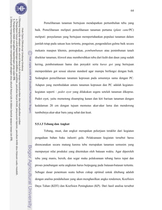 64



       Pemeliharaan tanaman bertujuan mendapatkan pertumbuhan tebu yang

baik. Pemeliharaan meliputi pemeliharaan tanaman pertama (plant cane/PC)

meliputi: penyulaman yang bertujuan mempertahankan populasi tanaman dalam

jumlah tetap pada satuan luas tertentu, pengairan, pengendalian gulma baik secara

mekanis maupun khemis, pemupukan, pembumbunan atau penimbunan tanah

disekitar tanaman, klentek atau membersihkan tebu dari kulit dan daun yang sudah

kering, pemberantasan hama dan penyakit serta kuras got yang bertujuan

memperdalam got sesuai ukuran standard agar mampu berfungsi dengan baik.

Sedangkan pemeliharaan tanaman keprasan pada umumnya sama dengan PC.

Adapun yang membedakan antara tanaman keprasan dan PC adalah kegiatan-

kegiatan seperti : pedot oyot yang dilakukan segera setelah tanaman dikepras.

Pedot oyot, yaitu memotong disamping kanan dan kiri barisan tanaman dengan

kedalaman 20 cm dengan tujuan memutus akar-akar lama dan mendorong

tumbuhnya akar-akar baru yang sehat dan kuat.


5.5.1.3 Tebang dan Angkut

       Tebang, muat, dan angkut merupakan pekerjaan terakhir dari kegiatan

pengadaan bahan baku industri gula. Pelaksanaan kegiatan tersebut harus

direncanakan secara matang karena tebu merupakan tanaman semusim yang

mempunyai nilai produksi yang ditentukan oleh batasan waktu. Agar diperoleh

tebu yang manis, bersih, dan segar maka pelaksanaan tebang harus tepat dan

proses penebangan serta angkutan harus berpegang pada batasan-batasan tertentu.

Sebagai dasar penentuan suatu kebun cukup optimal untuk ditebang adalah

dengan analisa pendahuluan yang akan menghasilkan angka rendemen, Koefisien

Daya Tahan (KDT) dan Koefisien Peningkatan (KP). Dari hasil analisa tersebut
 