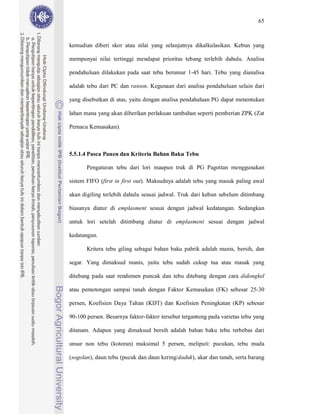 65



kemudian diberi skor atau nilai yang selanjutnya dikalkulasikan. Kebun yang

mempunyai nilai tertinggi mendapat prioritas tebang terlebih dahulu. Analisa

pendahuluan dilakukan pada saat tebu berumur 1-45 hari. Tebu yang dianalisa

adalah tebu dari PC dan ratoon. Kegunaan dari analisa pendahuluan selain dari

yang disebutkan di atas, yaitu dengan analisa pendahaluan PG dapat menentukan

lahan mana yang akan diberikan perlakuan tambahan seperti pemberian ZPK (Zat

Pemacu Kemasakan).



5.5.1.4 Pasca Panen dan Kriteria Bahan Baku Tebu

       Pengaturan tebu dari lori maupun truk di PG Pagottan menggunakan

sistem FIFO (first in first out). Maksudnya adalah tebu yang masuk paling awal

akan digiling terlebih dahulu sesuai jadwal. Truk dari kebun sebelum ditimbang

biasanya diatur di emplasment sesuai dengan jadwal kedatangan. Sedangkan

untuk lori setelah ditimbang diatur di emplasment sesuai dengan jadwal

kedatangan.

       Kritera tebu giling sebagai bahan baku pabrik adalah manis, bersih, dan

segar. Yang dimaksud manis, yaitu tebu sudah cukup tua atau masak yang

ditebang pada saat rendemen puncak dan tebu ditebang dengan cara didongkel

atau pemotongan sampai tanah dengan Faktor Kemasakan (FK) sebesar 25-30

persen, Koefisien Daya Tahan (KDT) dan Koefisien Peningkatan (KP) sebesar

90-100 persen. Besarnya faktor-faktor tersebut tergantung pada varietas tebu yang

ditanam. Adapun yang dimaksud bersih adalah bahan baku tebu terbebas dari

unsur non tebu (kotoran) maksimal 5 persen, meliputi: pucukan, tebu muda

(sogolan), daun tebu (pucuk dan daun kering/daduk), akar dan tanah, serta barang
 