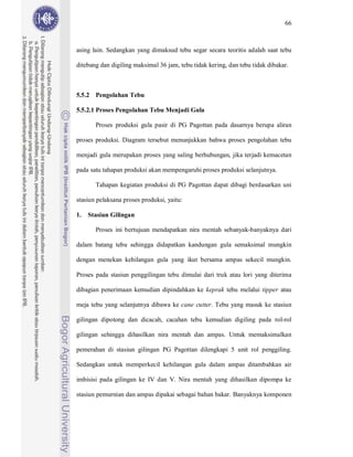 66



asing lain. Sedangkan yang dimaksud tebu segar secara teoritis adalah saat tebu

ditebang dan digiling maksimal 36 jam, tebu tidak kering, dan tebu tidak dibakar.



5.5.2 Pengolahan Tebu

5.5.2.1 Proses Pengolahan Tebu Menjadi Gula

       Proses produksi gula pasir di PG Pagottan pada dasarnya berupa aliran

proses produksi. Diagram tersebut menunjukkan bahwa proses pengolahan tebu

menjadi gula merupakan proses yang saling berhubungan, jika terjadi kemacetan

pada satu tahapan produksi akan mempengaruhi proses produksi selanjutnya.

       Tahapan kegiatan produksi di PG Pagottan dapat dibagi berdasarkan uni

stasiun pelaksana proses produksi, yaitu:

1.   Stasiun Gilingan

       Proses ini bertujuan mendapatkan nira mentah sebanyak-banyaknya dari

dalam batang tebu sehingga didapatkan kandungan gula semaksimal mungkin

dengan menekan kehilangan gula yang ikut bersama ampas sekecil mungkin.

Proses pada stasiun penggilingan tebu dimulai dari truk atau lori yang diterima

dibagian penerimaan kemudian dipindahkan ke keprak tebu melalui tipper atau

meja tebu yang selanjutnya dibawa ke cane cutter. Tebu yang masuk ke stasiun

gilingan dipotong dan dicacah, cacahan tebu kemudian digiling pada rol-rol

gilingan sehingga dihasilkan nira mentah dan ampas. Untuk memaksimalkan

pemerahan di stasiun gilingan PG Pagottan dilengkapi 5 unit rol penggiling.

Sedangkan untuk memperkecil kehilangan gula dalam ampas ditambahkan air

imbisisi pada gilingan ke IV dan V. Nira mentah yang dihasilkan dipompa ke

stasiun pemurnian dan ampas dipakai sebagai bahan bakar. Banyaknya komponen
 