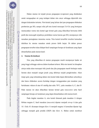 68



       Dalam stasiun ini terjadi proses penguapan (evaporasi) yang dialakukan

untuk menguapkan air yang terdapat dalam nira encer sehingga diperoleh nira

dengan kekentalan tertentu. Nira kental yang keluar dari pan penguapan dilakukan

pemberian gas SO2 sampai nilai pH nira kental mencapai 5,4-5,6 yang bertujuan

memucatkan warna nira kental agar kristal gula yang dihasilkan berwarna lebih

putih dan mencegah terjadinya perubahan warna karena gas SO2 mempunyai sifat

menahan peningkatan intensitas warna. Nira kental tersulfitir tersebut kemudian

dialirkan ke stasiun masakan untuk proses lebih lanjut. Di dalam proses

penguapan tersebut akan didapat hasil sampingan berupa air kondensat yang dapat

dimanfaatkan pada stasiun ketel.

4.   Stasiun Kristalisasi

       Nira yang dihasilkan di stasiun penguapan masih mempunyai kadar air

yang tinggi sehingga sukrosa dalam keadaan terlarut. Bila nira kental ini diuapkan

airnya maka akan mencapai titik jenuh dan jika penguapan masih berlanjut maka

larutan akan menjadi sangat jenuh yang akhirnya terjadi pengkristalan. Akan

tetapi gula yang terkandung dalam nira kental tidak dapat dikristalkan seluruhnya

dan harus dilakukan secara bertahap dengan menggunakan pan masakan yang

bertekanan vakum di atas 65 mmHg dan suhu 70°C, yaitu masakan A, C, dan D.

Pada stasiun ini akan dihasilkan larutan kristal gula (mascuite) serta hasil

sampingan berupa air kondensat yang dapat dimanfaatkan oleh stasiun ketel.

       Pada tingkat masakan A, nira kental dimasak pada masakan A dengan

bibitan magma C, hasil masakan (mascuite) diputar menjadi stroop A dan gula

A1. Gula A1 dicampur dengan klare A menjadi magma A kemudian diputar lagi

sehingga menjadi gula produk (GKP) dan klare A. Bahan untuk membuat
 