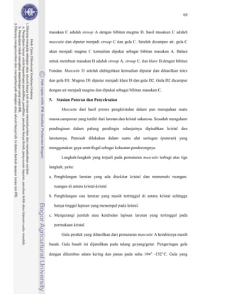 69



masakan C adalah stroop A dengan bibitan magma D. hasil masakan C adalah

mascuite dan diputar menjadi stroop C dan gula C. Setelah dicampur air, gula C

akan menjadi magma C kemudian dipakai sebagai bibitan masakan A. Bahan

untuk membuat masakan D adalah stroop A, stroop C, dan klare D dengan bibitan

Fondan. Mascuite D setelah didinginkan kemudian diputar dan dihasilkan tetes

dan gula D1. Magma D1 diputar menjadi klare D dan gula D2. Gula D2 dicampur

dengan air menjadi magma dan dipakai sebagai bibitan masakan C.

5.    Stasiun Puteran dan Penyelesaian

         Mascuite dari hasil proses pengkristalan dalam pan merupakan suatu

massa campuran yang terdiri dari larutan dan kristal sakarosa. Sesudah mengalami

pendinginan dalam palung pendingin selanjutnya dipisahkan kristal dan

larutannya. Pemisah dilakukan dalam suatu alat saringan (puteran) yang

menggunakan gaya sentrifugal sebagai kekuatan pendorongnya.

         Langkah-langkah yang terjadi pada pemutaran mascuite terbagi atas tiga

langkah, yaitu:

a. Penghilangan larutan yang ada disekitar kristal dan memenuhi ruangan-

     ruangan di antara kristal-kristal.

b. Penghilangan sisa larutan yang masih tertinggal di antara kristal sehingga

     hanya tinggal lapisan yang menempel pada kristal.

c. Mengurangi jumlah atau ketebalan lapisan larutan yang tertinggal pada

     permukaan kristal.

         Gula produk yang dihasilkan dari pemutaran mascuite A kondisinya masih

basah. Gula basah ini dijatuhkan pada talang goyang/getar. Pengeringan gula

dengan dihembus udara kering dan panas pada suhu 104° -132°C. Gula yang
 