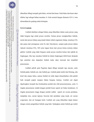 70



dihasilkan dibagi menjadi gula halus, normal dan kasar. Gula halus dan kasar akan

dilebur lagi sebagai bahan masakan A. Gula normal dengan diameter 0,9-1,1 mm

dimasukkan ke gudang untuk disimpan.


5.5.2.2 Limbah

       Limbah diartikan sebagai bahan yang dihasilkan dalam suatu proses yang

tidak berguna lagi untuk proses tersebut. Semua proses menghasilkan limbah,

mulai dari proses hidup yang terjadi dalam tubuh organisme hidup, misalnya CO2

dan panas dari pernapasan serta O2 dari fotosintesis, sampai pada proses dalam

industri misalnya CO2, NO serta logam berat dari proses kimia tertentu dalam

pabrik. Limbah yang tidak berguna untuk proses tersebut keluar dari pabrik ke

lingkungan. Jika laju masukan limbah ke dalam lingkungan lebih besar daripada

laju asimilasi atau degradasi limbah maka akan merusak dan terjadilah

pencemaran.

       Limbah pabrik gula Pagottan dapat dibagi menjadi tiga macam, yaitu

limbah padat, limbah cair, dan limbah gas. Limbah padat terdiri dari blotong, abu

ketel dan ampas halus, namun limbah ini telah dapat dimanfaatkan oleh pabrik

baik menjadi pupuk maupun bahan berguna lainnya. Limbah cair dapat

digolongkan menjadi dua berdasarkan jumlah dan sifat pencemarannya, yaitu 1)

tingkat pencemaran rendah dengan jumlah besar seperti air bekas kondensor, 2)

tingkat pencemaran tinggi dengan jumlah sedikit seperti air cucian peralatan,

tumpahan nira, cucian tapisan, bocoran dari peralatan yang rusak, air cucian

evaporator, dan air buangan ketel. Limbah cair yang dihasilkan dapat diatasi

dengan sistem pengolahan limbah yang baik. Sedangkan untuk limbah gas terdiri
 