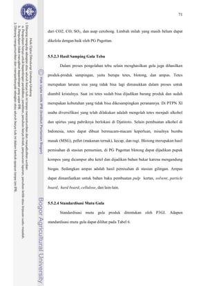 71



dari CO2, CO, SO2, dan asap cerobong. Limbah inilah yang masih belum dapat

dikelola dengan baik oleh PG Pagottan.


5.5.2.3 Hasil Samping Gula Tebu

       Dalam proses pengolahan tebu selain menghasilkan gula juga dihasilkan

produk-produk sampingan, yaitu berupa tetes, blotong, dan ampas. Tetes

merupakan larutan sisa yang tidak bisa lagi dimasukkan dalam proses untuk

diambil kristalnya. Saat ini tetes sudah bisa dijadikan barang produk dan sudah

merupakan kebutuhan yang tidak bisa dikesampingkan peranannya. Di PTPN XI

usaha diversifikasi yang telah dilakukan adalah mengolah tetes menjadi alkohol

dan spirtus yang pabriknya berlokasi di Djatiroto. Selain pembuatan alkohol di

Indonesia, tetes dapat dibuat bermacam-macam keperluan, misalnya bumbu

masak (MSG), pellet (makanan ternak), kecap, dan ragi. Blotong merupakan hasil

pemisahan di stasiun pemurnian, di PG Pagottan blotong dapat dijadikan pupuk

kompos yang dicampur abu ketel dan dijadikan bahan bakar karena mengandung

biogas. Sedangkan ampas adalah hasil pemisahan di stasiun gilingan. Ampas

dapat dimanfaatkan untuk bahan baku pembuatan pulp kertas, solvent, particle

board, hard board, cellulose, dan lain-lain.


5.5.2.4 Standardisasi Mutu Gula

       Standardisasi mutu gula produk ditentukan oleh P3GI. Adapun

standardisasi mutu gula dapat dilihat pada Tabel 6.
 