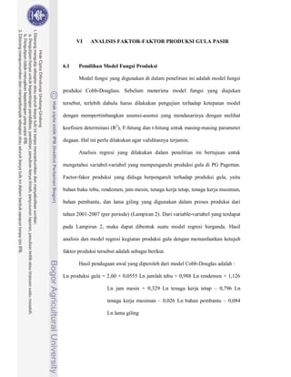 75



      VI    ANALISIS FAKTOR-FAKTOR PRODUKSI GULA PASIR



6.1    Pemilihan Model Fungsi Produksi

       Model fungsi yang digunakan di dalam penelitian ini adalah model fungsi

produksi Cobb-Douglass. Sebelum menerima model fungsi yang diajukan

tersebut, terlebih dahulu harus dilakukan pengujian terhadap ketepatan model

dengan mempertimbangkan asumsi-asumsi yang mendasarinya dengan melihat

koefisien determinasi (R2), F-hitung dan t-hitung untuk masing-masing parameter

dugaan. Hal ini perlu dilakukan agar validitasnya terjamin.

       Analisis regresi yang dilakukan dalam penelitian ini bertujuan untuk

mengetahui variabel-variabel yang mempengaruhi produksi gula di PG Pagottan.

Factor-fakor produksi yang diduga berpengaruh terhadap produksi gula, yaitu

bahan baku tebu, rendemen, jam mesin, tenaga kerja tetap, tenaga kerja musiman,

bahan pembantu, dan lama giling yang digunakan dalam proses produksi dari

tahun 2001-2007 (per periode) (Lampiran 2). Dari variable-variabel yang terdapat

pada Lampiran 2, maka dapat dibentuk suatu model regresi berganda. Hasil

analisis dan model regresi kegiatan produksi gula dengan memanfaatkan ketujuh

faktor produksi tersebut adalah sebagai berikut.

       Hasil pendugaan awal yang diperoleh dari model Cobb-Douglas adalah :

Ln produksi gula = 2,60 + 0,0555 Ln jumlah tebu + 0,988 Ln rendemen + 1,126

                    Ln jam mesin + 0,329 Ln tenaga kerja tetap – 0,796 Ln

                    tenaga kerja musiman – 0,026 Ln bahan pembantu – 0,084

                    Ln lama giling
 