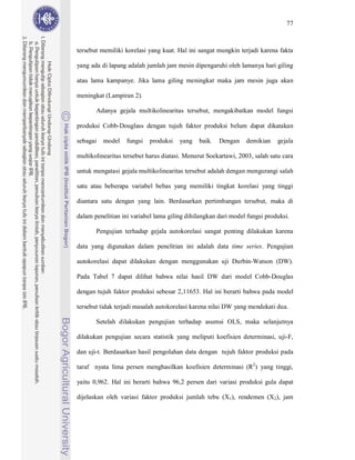 77



tersebut memiliki korelasi yang kuat. Hal ini sangat mungkin terjadi karena fakta

yang ada di lapang adalah jumlah jam mesin dipengaruhi oleh lamanya hari giling

atau lama kampanye. Jika lama giling meningkat maka jam mesin juga akan

meningkat (Lampiran 2).

       Adanya gejala multikolinearitas tersebut, mengakibatkan model fungsi

produksi Cobb-Douglass dengan tujuh faktor produksi belum dapat dikatakan

sebagai   model    fungsi   produksi   yang   baik.   Dengan     demikian    gejala

multikolinearitas tersebut harus diatasi. Menurut Soekartawi, 2003, salah satu cara

untuk mengatasi gejala multikolinearitas tersebut adalah dengan mengurangi salah

satu atau beberapa variabel bebas yang memiliki tingkat korelasi yang tinggi

diantara satu dengan yang lain. Berdasarkan pertimbangan tersebut, maka di

dalam penelitian ini variabel lama giling dihilangkan dari model fungsi produksi.

       Pengujian terhadap gejala autokorelasi sangat penting dilakukan karena

data yang digunakan dalam penelitian ini adalah data time series. Pengujian

autokorelasi dapat dilakukan dengan menggunakan uji Durbin-Watson (DW).

Pada Tabel 7 dapat dilihat bahwa nilai hasil DW dari model Cobb-Douglas

dengan tujuh faktor produksi sebesar 2,11653. Hal ini berarti bahwa pada model

tersebut tidak terjadi masalah autokorelasi karena nilai DW yang mendekati dua.

       Setelah dilakukan pengujian terhadap asumsi OLS, maka selanjutnya

dilakukan pengujian secara statistik yang meliputi koefisien determinasi, uji-F,

dan uji-t. Berdasarkan hasil pengolahan data dengan tujuh faktor produksi pada

taraf nyata lima persen menghasilkan koefisien determinasi (R2) yang tinggi,

yaitu 0,962. Hal ini berarti bahwa 96,2 persen dari variasi produksi gula dapat

dijelaskan oleh variasi faktor produksi jumlah tebu (X1), rendemen (X2), jam
 