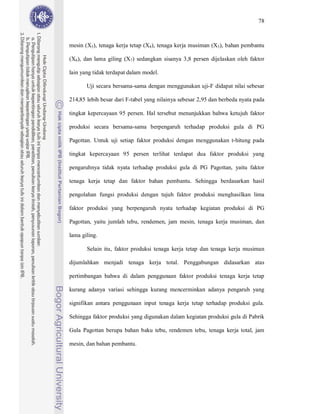 78



mesin (X3), tenaga kerja tetap (X4), tenaga kerja musiman (X5), bahan pembantu

(X6), dan lama giling (X7) sedangkan sisanya 3,8 persen dijelaskan oleh faktor

lain yang tidak terdapat dalam model.

       Uji secara bersama-sama dengan menggunakan uji-F didapat nilai sebesar

214,85 lebih besar dari F-tabel yang nilainya sebesar 2,95 dan berbeda nyata pada

tingkat kepercayaan 95 persen. Hal tersebut menunjukkan bahwa ketujuh faktor

produksi secara bersama-sama berpengaruh terhadap produksi gula di PG

Pagottan. Untuk uji setiap faktor produksi dengan menggunakan t-hitung pada

tingkat kepercayaan 95 persen terlihat terdapat dua faktor produksi yang

pengaruhnya tidak nyata terhadap produksi gula di PG Pagottan, yaitu faktor

tenaga kerja tetap dan faktor bahan pembantu. Sehingga berdasarkan hasil

pengolahan fungsi produksi dengan tujuh faktor produksi menghasilkan lima

faktor produksi yang berpengaruh nyata terhadap kegiatan produksi di PG

Pagottan, yaitu jumlah tebu, rendemen, jam mesin, tenaga kerja musiman, dan

lama giling.

       Selain itu, faktor produksi tenaga kerja tetap dan tenaga kerja musiman

dijumlahkan menjadi tenaga kerja total. Penggabungan didasarkan atas

pertimbangan bahwa di dalam penggunaan faktor produksi tenaga kerja tetap

kurang adanya variasi sehingga kurang mencerminkan adanya pengaruh yang

signifikan antara penggunaan input tenaga kerja tetap terhadap produksi gula.

Sehingga faktor produksi yang digunakan dalam kegiatan produksi gula di Pabrik

Gula Pagottan berupa bahan baku tebu, rendemen tebu, tenaga kerja total, jam

mesin, dan bahan pembantu.
 