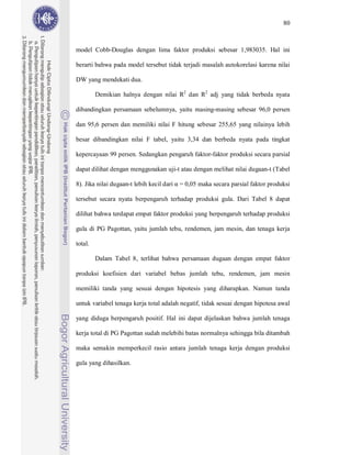 80



model Cobb-Douglas dengan lima faktor produksi sebesar 1,983035. Hal ini

berarti bahwa pada model tersebut tidak terjadi masalah autokorelasi karena nilai

DW yang mendekati dua.

         Demikian halnya dengan nilai R2 dan R2 adj yang tidak berbeda nyata

dibandingkan persamaan sebelumnya, yaitu masing-masing sebesar 96,0 persen

dan 95,6 persen dan memiliki nilai F hitung sebesar 255,65 yang nilainya lebih

besar dibandingkan nilai F tabel, yaitu 3,34 dan berbeda nyata pada tingkat

kepercayaan 99 persen. Sedangkan pengaruh faktor-faktor produksi secara parsial

dapat dilihat dengan menggunakan uji-t atau dengan melihat nilai dugaan-t (Tabel

8). Jika nilai dugaan-t lebih kecil dari   = 0,05 maka secara parsial faktor produksi

tersebut secara nyata berpengaruh terhadap produksi gula. Dari Tabel 8 dapat

dilihat bahwa terdapat empat faktor produksi yang berpengaruh terhadap produksi

gula di PG Pagottan, yaitu jumlah tebu, rendemen, jam mesin, dan tenaga kerja

total.

         Dalam Tabel 8, terlihat bahwa persamaan dugaan dengan empat faktor

produksi koefisien dari variabel bebas jumlah tebu, rendemen, jam mesin

memiliki tanda yang sesuai dengan hipotesis yang diharapkan. Namun tanda

untuk variabel tenaga kerja total adalah negatif, tidak sesuai dengan hipotesa awal

yang diduga berpengaruh positif. Hal ini dapat dijelaskan bahwa jumlah tenaga

kerja total di PG Pagottan sudah melebihi batas normalnya sehingga bila ditambah

maka semakin memperkecil rasio antara jumlah tenaga kerja dengan produksi

gula yang dihasilkan.
 