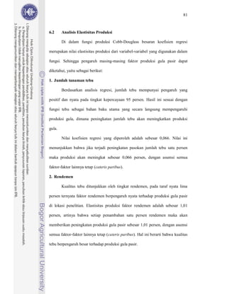 81



6.2     Analisis Elastisitas Produksi

        Di dalam fungsi produksi Cobb-Douglass besaran koefisien regresi

merupakan nilai elastisitas produksi dari variabel-variabel yang digunakan dalam

fungsi. Sehingga pengaruh masing-masing faktor produksi gula pasir dapat

diketahui, yaitu sebagai berikut:

1. Jumlah tanaman tebu

        Berdasarkan analisis regresi, jumlah tebu mempunyai pengaruh yang

positif dan nyata pada tingkat kepercayaan 95 persen. Hasil ini sesuai dengan

fungsi tebu sebagai bahan baku utama yang secara langsung mempengaruhi

produksi gula, dimana peningkatan jumlah tebu akan meningkatkan produksi

gula.

        Nilai koefisien regresi yang diperoleh adalah sebesar 0,066. Nilai ini

menunjukkan bahwa jika terjadi peningkatan pasokan jumlah tebu satu persen

maka produksi akan meningkat sebesar 0,066 persen, dengan asumsi semua

faktor-faktor lainnya tetap (cateris paribus).

2. Rendemen

        Kualitas tebu ditunjukkan oleh tingkat rendemen, pada taraf nyata lima

persen ternyata faktor rendemen berpengaruh nyata terhadap produksi gula pasir

di lokasi penelitian. Elastisitas produksi faktor rendemen adalah sebesar 1,01

persen, artinya bahwa setiap penambahan satu persen rendemen maka akan

memberikan peningkatan produksi gula pasir sebesar 1,01 persen, dengan asumsi

semua faktor-faktor lainnya tetap (cateris paribus). Hal ini berarti bahwa kualitas

tebu berpengaruh besar terhadap produksi gula pasir.
 
