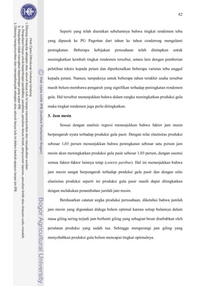 82



       Seperti yang telah diuraikan sebelumnya bahwa tingkat rendemen tebu

yang dipasok ke PG Pagottan dari tahun ke tahun cenderung mengalami

peningkatan.   Beberapa     kebijakan   perusahaan     telah   ditetapkan   untuk

meningkatkan kembali tingkat rendemen tersebut, antara lain dengan pemberian

pelatihan teknis kepada petani dan diperkenalkan beberapa varietas tebu unggul

kepada petani. Namun, tampaknya untuk beberapa tahun terakhir usaha tersebut

masih belum membawa pengaruh yang signifikan terhadap peningkatan rendemen

gula. Hal tersebut menunjukkan bahwa dalam rangka meningkatkan produksi gula

maka tingkat rendemen juga perlu ditingkatkan.

3. Jam mesin

       Sesuai dengan analisis regresi menunjukkan bahwa faktor jam mesin

berpengaruh nyata terhadap produksi gula pasir. Dengan nilai elastisitas produksi

sebesar 1,03 persen menunjukkan bahwa peningkatan sebesar satu persen jam

mesin akan meningkatkan produksi gula pasir sebesar 1,03 persen, dengan asumsi

semua faktor-faktor lainnya tetap (cateris paribus). Hal ini menunjukkan bahwa

jam mesin sangat berpengaruh terhadap produksi gula pasir dan dengan nilai

elastisitas produksi seperti ini produksi gula pasir masih dapat ditingkatkan

dengan melakukan penambahan jumlah jam mesin.

       Berdasarkan catatan angka produksi perusahaan, diketahui bahwa jumlah

jam mesin yang digunakan diduga belum optimal karena setiap bulannya dalam

masa giling sering terjadi jam berhenti giling yang sebagian besar disebabkan oleh

peralatan produksi yang sudah tua. Sehingga mengurangi jam giling yang

menyebabkan produksi gula belum mencapai tingkat optimalnya.
 