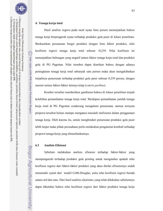 83



4. Tenaga kerja total

       Hasil analisis regresi pada taraf nyata lima persen menunjukkan bahwa

tenaga kerja berpengaruh nyata terhadap produksi gula pasir di lokasi penelitian.

Berdasarkan persamaan fungsi produksi dengan lima faktor produksi, nilai

koefisien regresi tenaga kerja total sebesar -0,239. Nilai koefisien ini

menunjukkan hubungan yang negatif antara faktor tenaga kerja total dan produksi

gula di PG Pagottan. Nilai tersebut dapat diartikan bahwa dengan adanya

peningkatan tenaga kerja total sebanyak satu persen maka akan mengakibatkan

terjadinya penurunan terhadap produksi gula pasir sebesar 0,239 persen, dengan

asumsi semua faktor-faktor lainnya tetap (cateris paribus).

       Kondisi tersebut memberikan gambaran bahwa di lokasi penelitian terjadi

kelebihan pemanfaatan tenaga kerja total. Meskipun pemanfaatan jumlah tenaga

kerja total di PG Pagottan cenderung mengalami penurunan, namun ternyata

proporsi tersebut belum mampu mengatasi masalah inefisiensi dalam penggunaan

tenaga kerja. Oleh karena itu, untuk menghindari penurunan produksi gula pasir

lebih lanjut maka pihak perusahaan perlu melakukan pengaturan kembali terhadap

proporsi tenaga kerja yang dimanfaatkannya.


6.3    Analisis Efisiensi

       Sebelum melakukan analisis efisiensi terhadap faktor-faktor yang

mempengaruhi terhadap produksi gula penting untuk mengetahui apakah nilai

koefisien regresi dari faktor-faktor produksi yang akan dinilai efisiensinya sudah

memenuhi syarat dari model Cobb-Douglas, yaitu nilai koefisien regresi berada

antara nol dan satu. Dari hasil analisis elastisitas yang telah dilakukan sebelumnya

dapat diketahui bahwa nilai koefisien regresi dari faktor produksi tenaga kerja
 