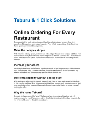 Teburu & 1 Click Solutions
Online Ordering For Every
Restaurant
Teburu was built for small and medium sized franchises who don‟t want to worry about their
technology. Tēburu solves annoying and expensive Point of Sale issues with our Order Receiving
Tablet systems and internet kitchen printers.

Make the complex simple
With our online ordering system, customers can order and pay for delivery or carryout right from your
website or their smart phone. Different menus and prices for different locations? Not a problem! Your
staff is notified of orders right in your locations and all orders are tracked with detailed reports and
statistics.

Increase your orders
The average order online with Teburu is higher than in-store or over the phone! Give your customers
more chances to add sides, extras and options to their order. Our beautiful picture menus whet any
appetite and make it easy for customers to see what they‟re going to get.

Use extra capacity without adding staff
With our in-store order receiving systems, your staff don‟t have to worry about answering the phone
or checking fax machines. Never miss an order again with our systems gentle beeping reminders. And
now, our wireless printer systems will automatically print orders to the kitchen as soon as your staff
confirms the order.

Why the name Teburu?
Teburu is the Japanese word for „table‟. The Japanese have been using mobile phone and web
ordering systems for over 15 years now, and we thought that it was time to bring these systems to the
rest of the world. Also, we thought it sounded cool.

 