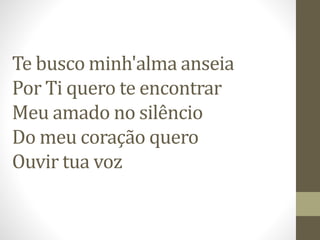 Te busco minh'alma anseia
Por Ti quero te encontrar
Meu amado no silêncio
Do meu coração quero
Ouvir tua voz
 