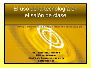 El uso de la tecnología en el salón de clase Dr.  Enoc Díaz Santana UPR en Humacao Centro de Competencias de la Comunicación 