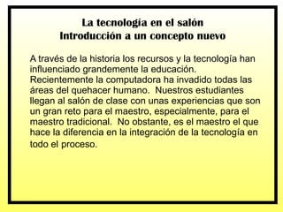 A través de la historia los recursos y la tecnología han influenciado grandemente la educación.  Recientemente la computadora ha invadido todas las áreas del quehacer humano.  Nuestros estudiantes llegan al salón de clase con unas experiencias que son un gran reto para el maestro, especialmente, para el maestro tradicional.  No obstante, es el maestro el que hace la diferencia en la integración de la tecnología en todo el   proceso.  La tecnología en el salón Introducción a un concepto nuevo 