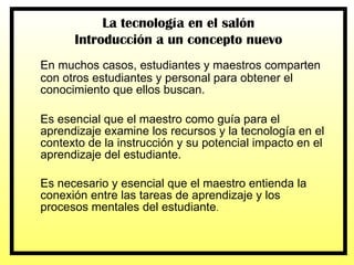 En muchos casos, estudiantes y maestros comparten con otros estudiantes y personal para obtener el conocimiento que ellos buscan.  Es esencial que el maestro como guía para el aprendizaje examine los recursos y la tecnología en el contexto de la instrucción y su potencial impacto en el aprendizaje del estudiante. Es necesario y esencial que el maestro entienda la conexión entre las tareas de aprendizaje y los procesos mentales del estudiante . La tecnología en el salón Introducción a un concepto nuevo 