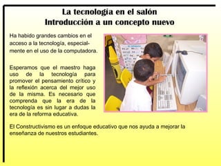 Ha habido grandes cambios en el acceso a la tecnología, especial- mente en el uso de la computadora. Esperamos que el maestro haga uso de la tecnología para promover el pensamiento crítico y la reflexión acerca del mejor uso de la misma. Es necesario que comprenda que la era de la tecnología es sin lugar a dudas la era de la reforma educativa.  La tecnología en el salón Introducción a un concepto nuevo El Constructivismo es un enfoque educativo que nos ayuda a mejorar la enseñanza de nuestros estudiantes. 