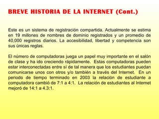 BREVE HISTORIA DE LA INTERNET (Cont.) Este es un sistema de registración compartida. Actualmente se estima en 19 millones de nombres de dominio registrados y un promedio de 40,000 registros diarios. La accesibilidad, libertad y competencia son sus únicas reglas. El número de computadoras juega un papel muy importante en el salón de clase y ha ido creciendo rápidamente.  Estas computadoras pueden estar interconectadas entre sí de tal manera que los estudiantes puedan comunicarse unos con otros y/o también a través del Internet.  En un periodo de tiempo terminado en 2003 la relación de estudiante a computadora cambió de 7:1 a 4:1.  La relación de estudiantes al Internet mejoró de 14:1 a 4.3:1.  