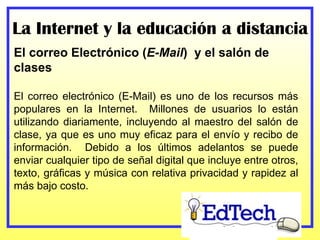 La Internet y la educación a distancia El correo Electrónico ( E-Mail )  y el salón de clases El correo electrónico (E-Mail) es uno de los recursos más populares en la Internet.  Millones de usuarios lo están utilizando diariamente, incluyendo al maestro del salón de clase, ya que es uno muy eficaz para el envío y recibo de información.  Debido a los últimos adelantos se puede enviar cualquier tipo de señal digital que incluye entre otros, texto, gráficas y música con relativa privacidad y rapidez al más bajo costo. 