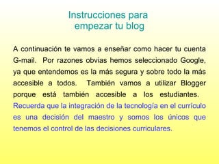 Instrucciones para  empezar tu blog A continuación te vamos a enseñar como hacer tu cuenta G-mail.  Por razones obvias hemos seleccionado Google, ya que entendemos es la más segura y sobre todo la más accesible a todos.  También vamos a utilizar Blogger porque está también accesible a los estudiantes.  Recuerda que la integración de la tecnología en el currículo es una decisión del maestro y somos los únicos que tenemos el control de las decisiones curriculares.  