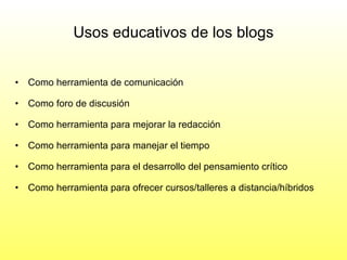 Como herramienta de comunicación Como foro de discusión Como herramienta para mejorar la redacción Como herramienta para manejar el tiempo Como herramienta para el desarrollo del pensamiento crítico Como herramienta para ofrecer cursos/talleres a distancia/híbridos  Usos educativos de los blogs 