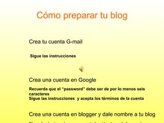 Cómo preparar tu blog Crea tu cuenta G-mail   Sigue las instrucciones   Crea una cuenta en Google Recuerda que el “password” debe ser de por lo menos seis  caracteres  Sigue las instrucciones  y acepta los términos de la cuenta Crea una cuenta en blogger y dale nombre a tu blog Sigue las instrucciones  y acepta los términos de la cuenta 