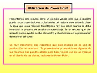Presentamos este recurso como un ejemplo valioso para que el maestro pueda hacer presentaciones profesionales del material en el salón de clase.  Al igual que otros recursos tecnológicos hay que saber cuando se debe incorporar al proceso de enseñanza-aprendizaje. Es un recurso que bien utilizado puede ayudar mucho al maestro y al estudiante en la presentación del material del curso. Es muy importante que recuerdes que este módulo no es uno de producción de recursos.  Te presentamos y describimos algunos de los recursos que puedes utilizar para hacer mejor uso de los mismos en el diseño de tus clases, incluyendo Power Point.  Utilización de Power Point 
