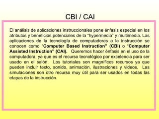 CBI / CAI El análisis de aplicaciones instruccionales pone énfasis especial en los atributos y beneficios potenciales de la “hypermedia” y multimedia. Las aplicaciones de la tecnología de computadoras a la instrucción se conocen como “ Computer Based Instruction” (CBI)  o “ Computer Assisted Instruction” (CAI).  Queremos hacer énfasis en el uso de la computadora, ya que es el recurso tecnológico por excelencia para ser usado en el salón.  Los tutoriales son magníficos recursos ya que pueden incluir texto, sonido, animación, ilustraciones y videos.  Las simulaciones son otro recurso muy útil para ser usados en todas las etapas de la instrucción. 