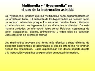 Multimedia y “Hypermedia” en  el uso de la instrucción asistida La “hypermedia” permite que los multimedios sean experimentados en un formato no lineal.  El ambiente de los hypermedios es descrito como un recurso interactivo porque los usuarios pueden tener diferentes experiencias con los hypermedios en diferentes ambientes. De esta manera unidades de información tales como: Palabras, segmentos de texto, grabaciones, dibujos, animaciones y video clips se conectan unos con otros en diferentes formas Los multimedios proveen una forma más efectiva y costo eficiente de presentar experiencias de aprendizaje al que de otra forma no tendrían acceso los estudiantes.  Estas experiencias van desde soporte directo a la instrucción verbal hasta exploración de nueva información . 