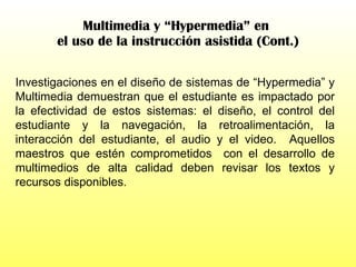Multimedia y “Hypermedia” en  el uso de la instrucción asistida (Cont.) Investigaciones en el diseño de sistemas de “Hypermedia” y Multimedia demuestran que el estudiante es impactado por la efectividad de estos sistemas: el diseño, el control del estudiante y la navegación, la retroalimentación, la interacción del estudiante, el audio y el video.  Aquellos maestros que estén comprometidos  con el desarrollo de multimedios de alta calidad deben revisar los textos y recursos disponibles.  