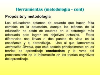 Herramientas (metodología - cont) Propósito y metodología Los educadores estamos de acuerdo que hacen falta cambios en la educación, aunque los teóricos de la educación no están de acuerdo en la estrategia más adecuada para lograr los objetivos actuales.  Estas diferencias nos llevan a dos puntos de vista en la enseñanza y el aprendizaje.  Uno al que llamaremos  Instrucción Directa,  que está basado principalmente en las teorías de aprendizaje  conductista  y la rama del procesamiento de la información en las teorías cognitivas del aprendizaje.  