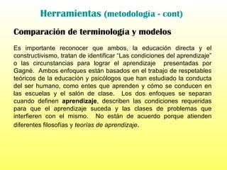 Herramientas  (metodología - cont) Comparación de terminología y modelos Es importante reconocer que ambos, la educación directa y el constructivismo, tratan de identificar “Las condiciones del aprendizaje” o las circunstancias para lograr el aprendizaje  presentadas por Gagné.  Ambos enfoques están basados en el trabajo de respetables teóricos de la educación y psicólogos que han estudiado la conducta del ser humano, como entes que aprenden y cómo se conducen en las escuelas y el salón de clase.  Los dos enfoques se separan cuando definen  aprendizaje , describen las condiciones requeridas para que el aprendizaje suceda y las clases de problemas que interfieren con el mismo.  No están de acuerdo porque atienden diferentes filosofías y  teorías de aprendizaje .   