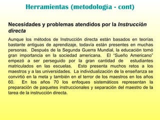 Herramientas (metodología - cont) Necesidades y problemas atendidos por la  Instrucción directa Aunque los métodos de Instrucción directa están basados en teorías bastante antiguas de aprendizaje, todavía están presentes en muchas personas.  Después de la Segunda Guerra Mundial, la educación tomó gran importancia en la sociedad americana.  El “Sueño Americano” empezó a ser perseguido por la gran cantidad de  estudiantes matriculados en las escuelas.  Esto presenta muchos retos a los maestros y a las universidades.  La individualización de la enseñanza se convirtió en la meta y también en el terror de los maestros en los años 60.  En los años 70 los enfoques sistemáticos representan la preparación de paquetes instruccionales y separación del maestro de la tarea de la instrucción directa. 