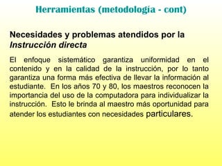 Herramientas (metodología - cont) Necesidades y problemas atendidos por la  Instrucción directa El enfoque sistemático garantiza uniformidad en el contenido y en la calidad de la instrucción, por lo tanto garantiza una forma más efectiva de llevar la información al estudiante.  En los años 70 y 80, los maestros reconocen la importancia del uso de la computadora para individualizar la instrucción.  Esto le brinda al maestro más oportunidad para atender los estudiantes con necesidades  particulares. 